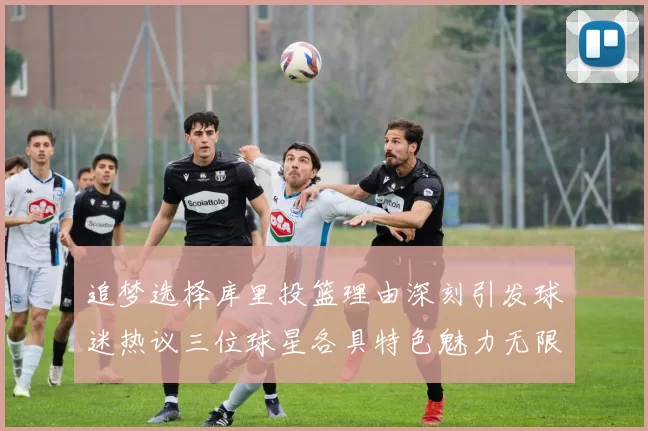 追梦选择库里投篮理由深刻引发球迷热议三位球星各具特色魅力无限