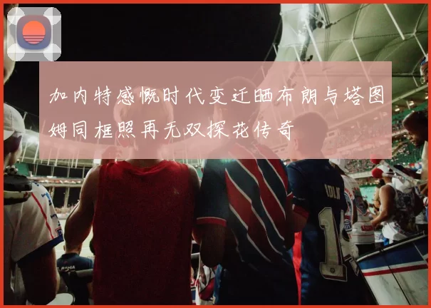 加内特感慨时代变迁晒布朗与塔图姆同框照再无双探花传奇