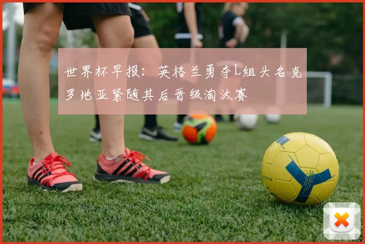 世界杯早报:英格兰勇夺L组头名克罗地亚紧随其后晋级淘汰赛