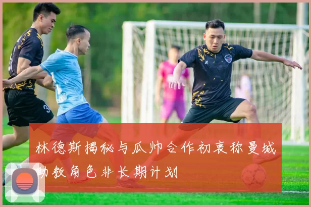 林德斯揭秘与瓜帅合作初衷称曼城助教角色非长期计划