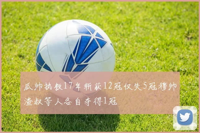 瓜帅执教17年斩获12冠仅失5冠穆帅渣叔等人各自夺得1冠