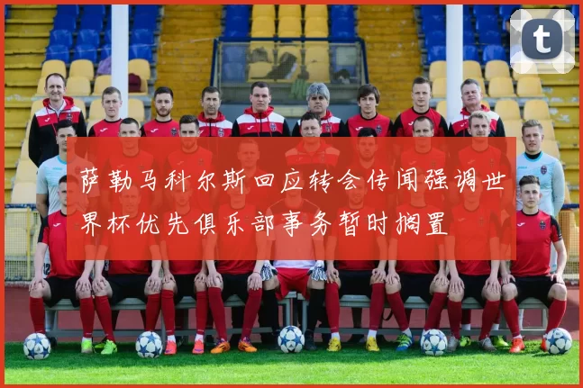 萨勒马科尔斯回应转会传闻强调世界杯优先俱乐部事务暂时搁置