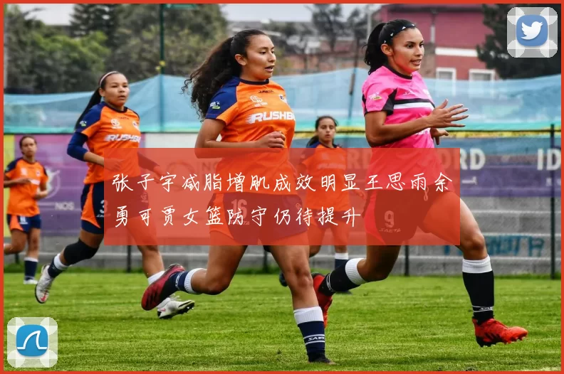 张子宇减脂增肌成效明显王思雨余勇可贾女篮防守仍待提升