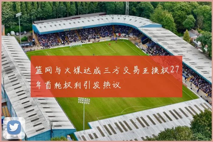 篮网与火媒达成三方交易互换权27年首轮权利引发热议