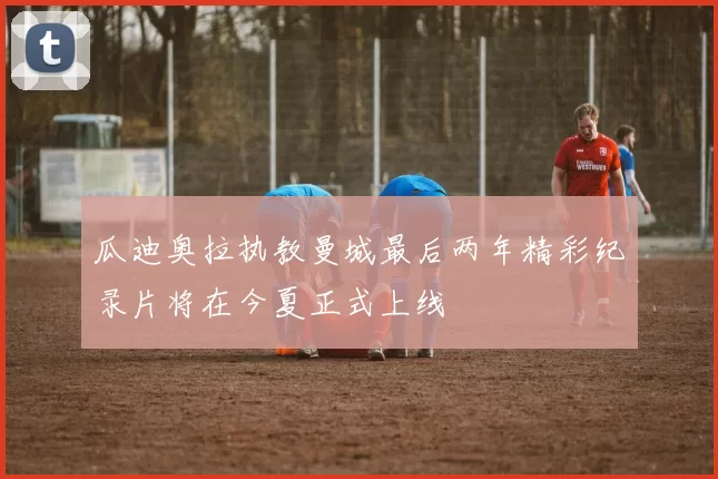 瓜迪奥拉执教曼城最后两年精彩纪录片将在今夏正式上线