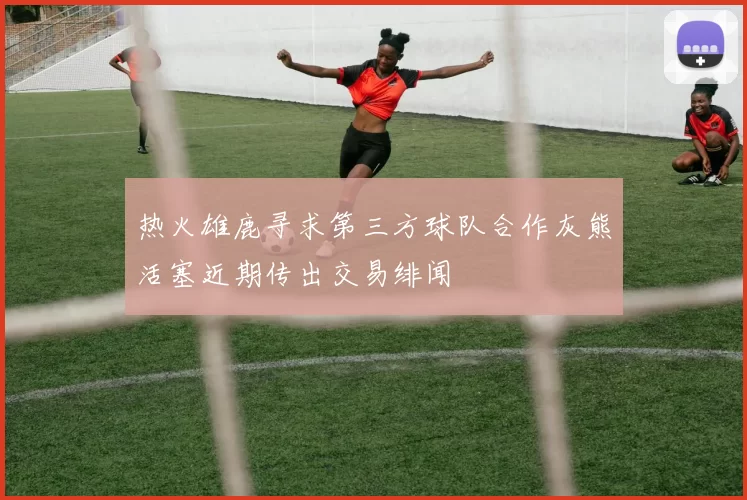热火雄鹿寻求第三方球队合作灰熊活塞近期传出交易绯闻