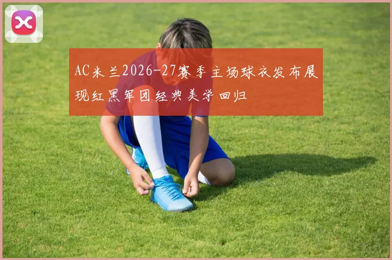 AC米兰2026-27赛季主场球衣发布展现红黑军团经典美学回归