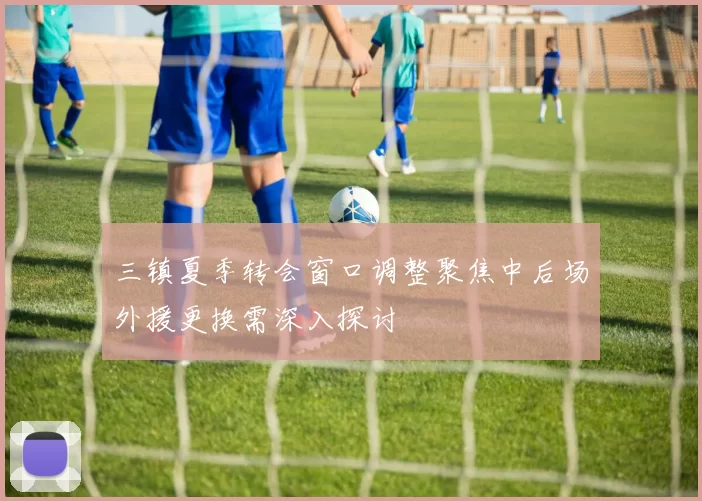 三镇夏季转会窗口调整聚焦中后场外援更换需深入探讨
