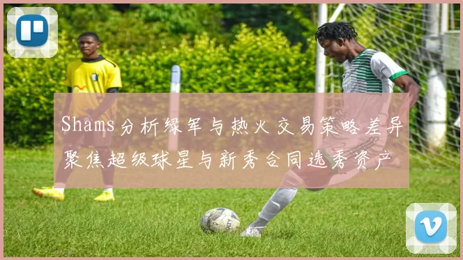 Shams分析绿军与热火交易策略差异聚焦超级球星与新秀合同选秀资产