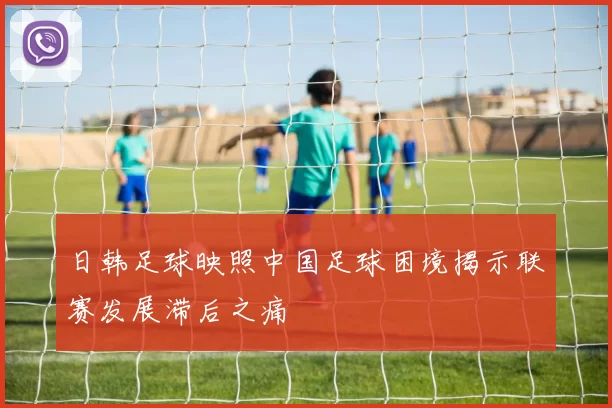日韩足球映照中国足球困境揭示联赛发展滞后之痛