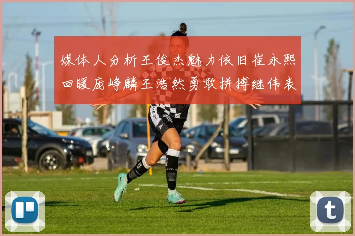 媒体人分析王俊杰魅力依旧崔永熙回暖庞峥麟王浩然勇敢拼搏继伟表现稳定