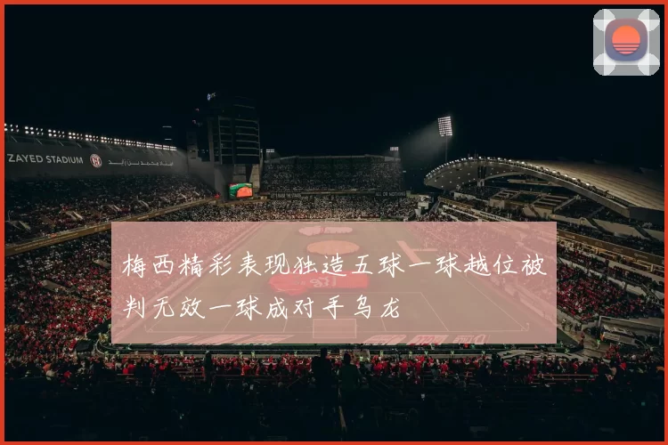 梅西精彩表现独造五球一球越位被判无效一球成对手乌龙