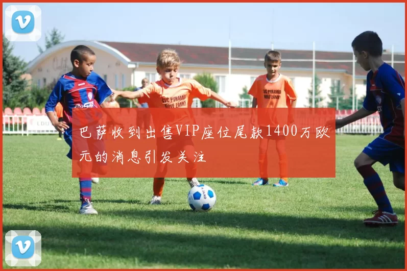 巴萨收到出售VIP座位尾款1400万欧元的消息引发关注