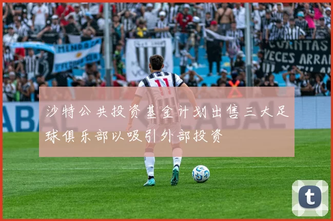 沙特公共投资基金计划出售三大足球俱乐部以吸引外部投资