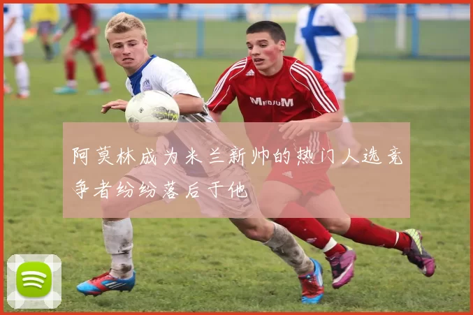 阿莫林成为米兰新帅的热门人选竞争者纷纷落后于他