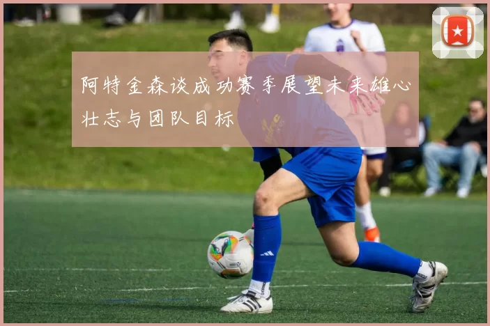 阿特金森谈成功赛季展望未来雄心壮志与团队目标