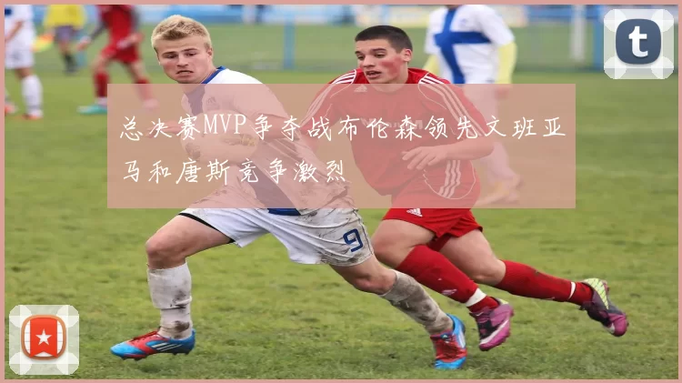 总决赛MVP争夺战布伦森领先文班亚马和唐斯竞争激烈