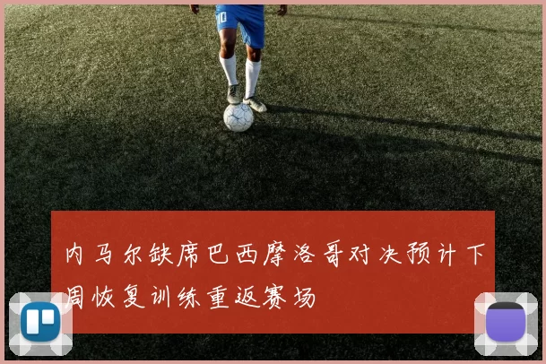 内马尔缺席巴西摩洛哥对决预计下周恢复训练重返赛场