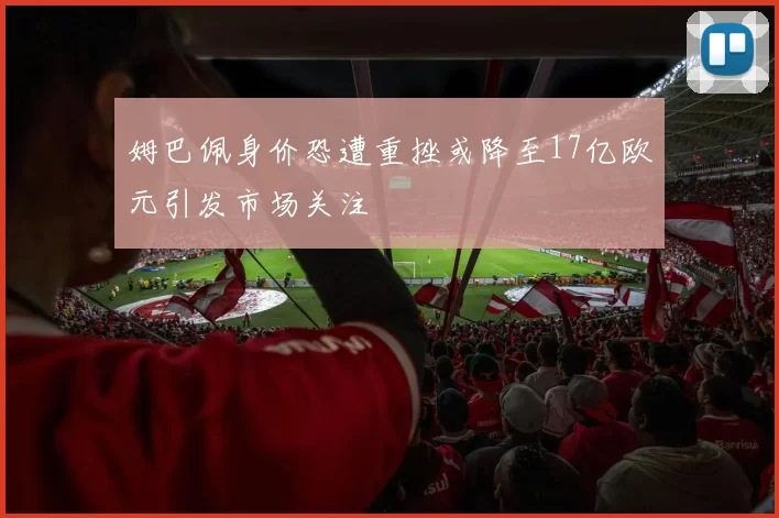 姆巴佩身价恐遭重挫或降至17亿欧元引发市场关注