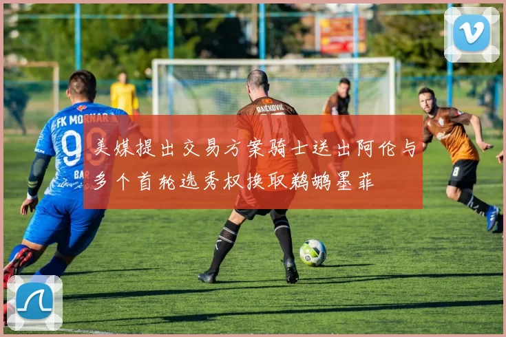 美媒提出交易方案骑士送出阿伦与多个首轮选秀权换取鹈鹕墨菲