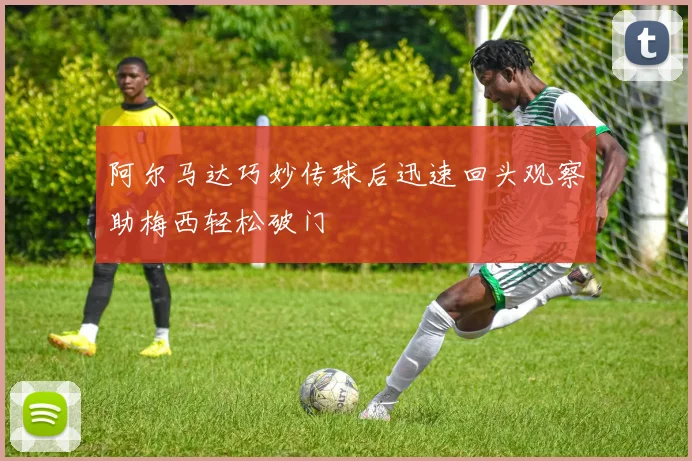 阿尔马达巧妙传球后迅速回头观察助梅西轻松破门