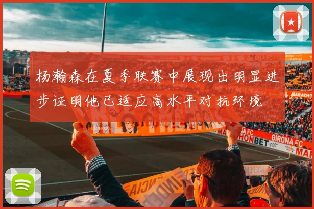 杨瀚森在夏季联赛中展现出明显进步证明他已适应高水平对抗环境